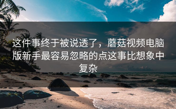 这件事终于被说透了，蘑菇视频电脑版新手最容易忽略的点这事比想象中复杂
