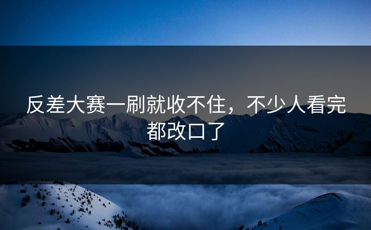 反差大赛一刷就收不住，不少人看完都改口了