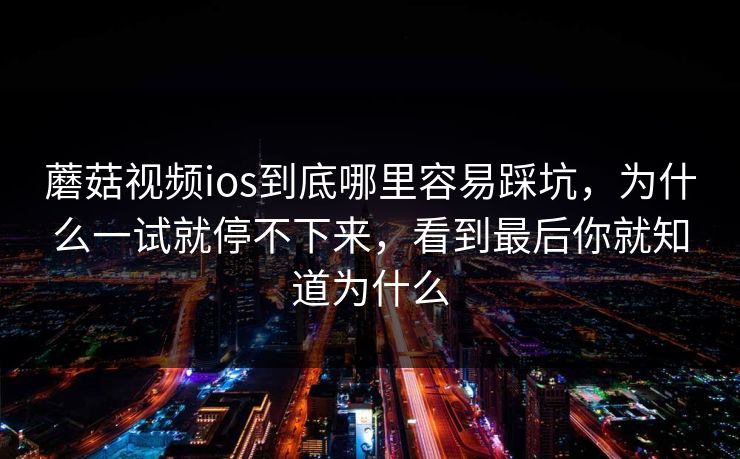 蘑菇视频ios到底哪里容易踩坑，为什么一试就停不下来，看到最后你就知道为什么