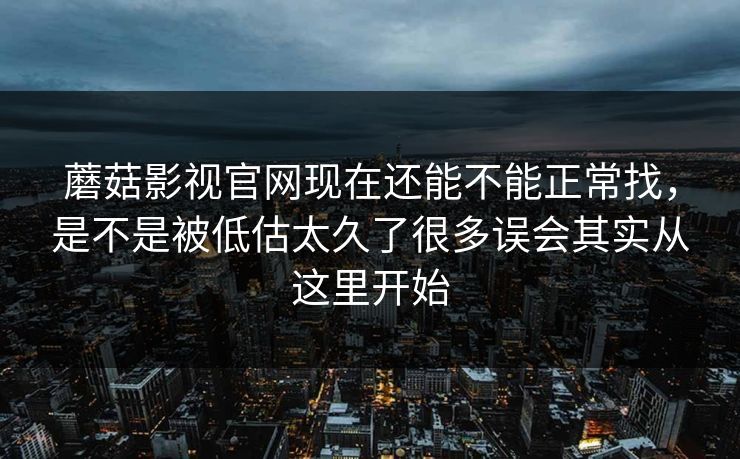 蘑菇影视官网现在还能不能正常找，是不是被低估太久了很多误会其实从这里开始