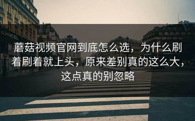 蘑菇视频官网到底怎么选，为什么刷着刷着就上头，原来差别真的这么大，这点真的别忽略