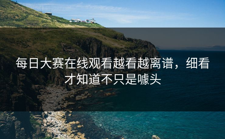 每日大赛在线观看越看越离谱，细看才知道不只是噱头