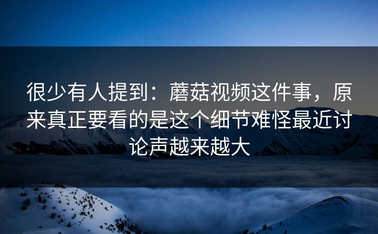 很少有人提到：蘑菇视频这件事，原来真正要看的是这个细节难怪最近讨论声越来越大