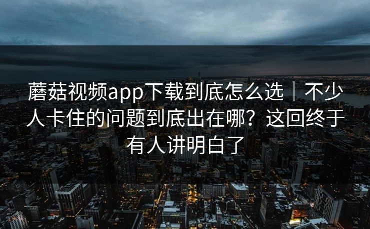 蘑菇视频app下载到底怎么选｜不少人卡住的问题到底出在哪？这回终于有人讲明白了