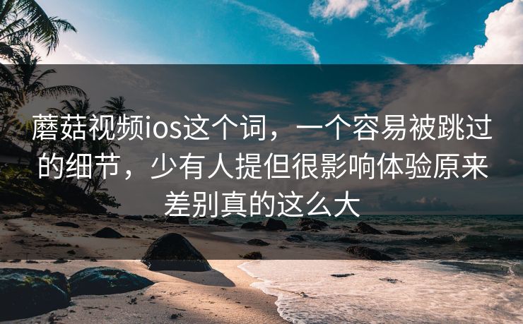 蘑菇视频ios这个词,一个容易被跳过的细节,少有人提但很影响体验原来差别真的这么大 蘑菇视频ios这个词,一个容易被跳过的细节,少有人提但很影响体验原来差别真的这么大