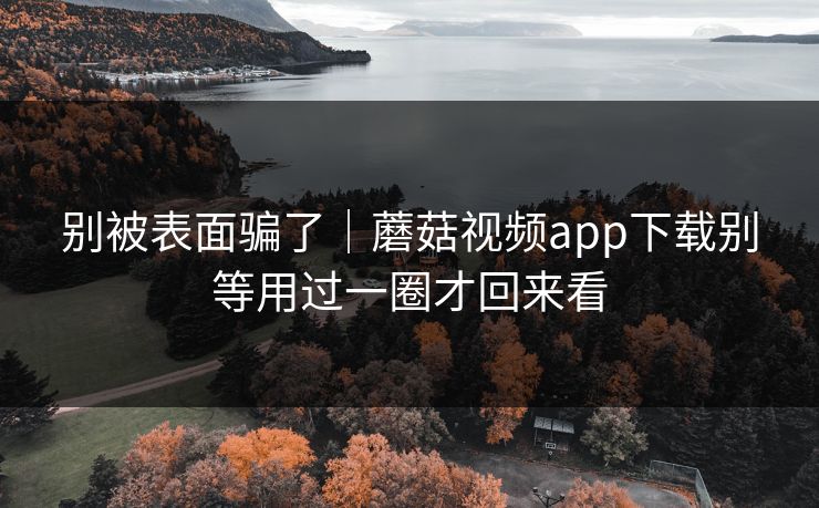 别被表面骗了｜蘑菇视频app下载别等用过一圈才回来看