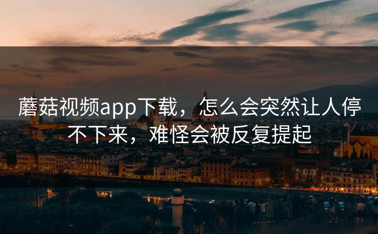 蘑菇视频app下载，怎么会突然让人停不下来，难怪会被反复提起