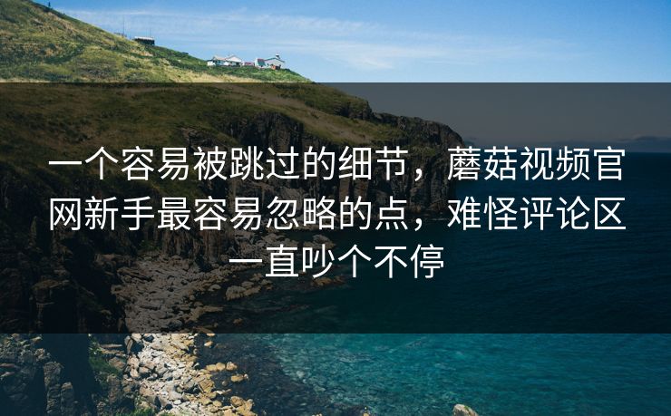 一个容易被跳过的细节，蘑菇视频官网新手最容易忽略的点，难怪评论区一直吵个不停
