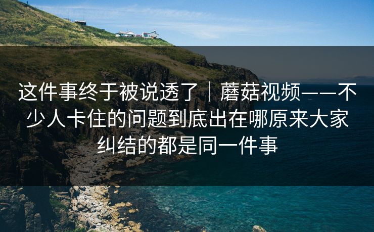 这件事终于被说透了｜蘑菇视频——不少人卡住的问题到底出在哪原来大家纠结的都是同一件事