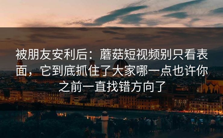 被朋友安利后：蘑菇短视频别只看表面，它到底抓住了大家哪一点也许你之前一直找错方向了