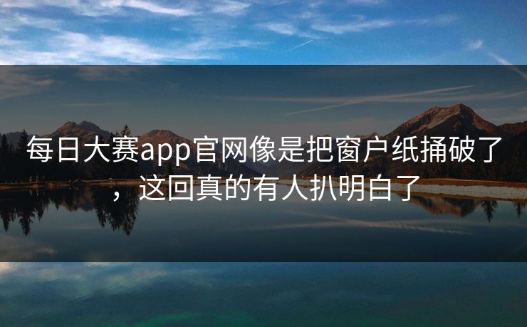 每日大赛app官网像是把窗户纸捅破了,这回真的有人扒明白了 每日大赛app官网像是把窗户纸捅破了,这回真的有人扒明白了