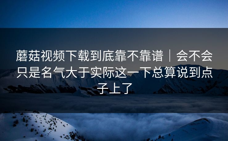 蘑菇视频下载到底靠不靠谱|会不会只是名气大于实际这一下总算说到点子上了 蘑菇视频下载到底靠不靠谱|会不会只是名气大于实际这一下总算说到点子上了