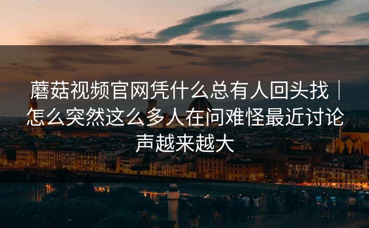 蘑菇视频官网凭什么总有人回头找｜怎么突然这么多人在问难怪最近讨论声越来越大