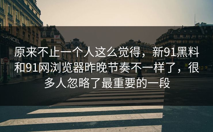 原来不止一个人这么觉得,新91黑料和91网浏览器昨晚节奏不一样了,很多人忽略了最重要的一段 原来不止一个人这么觉得,新91黑料和91网浏览器昨晚节奏不一样了,很多人忽略了最重要的一段