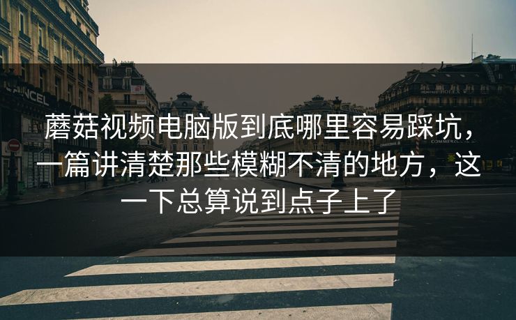 蘑菇视频电脑版到底哪里容易踩坑，一篇讲清楚那些模糊不清的地方，这一下总算说到点子上了