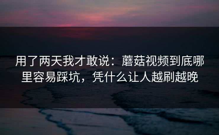 用了两天我才敢说：蘑菇视频到底哪里容易踩坑，凭什么让人越刷越晚