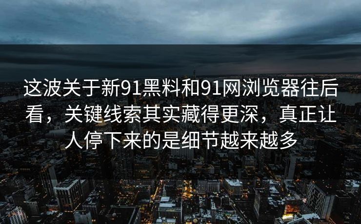 这波关于新91黑料和91网浏览器往后看，关键线索其实藏得更深，真正让人停下来的是细节越来越多
