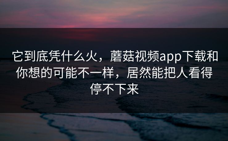 它到底凭什么火，蘑菇视频app下载和你想的可能不一样，居然能把人看得停不下来