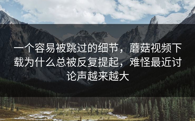 一个容易被跳过的细节,蘑菇视频下载为什么总被反复提起,难怪最近讨论声越来越大 一个容易被跳过的细节,蘑菇视频下载为什么总被反复提起,难怪最近讨论声越来越大