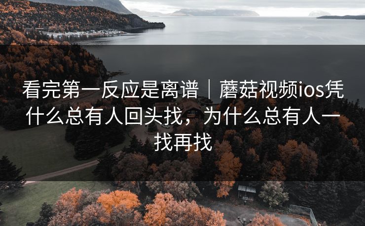 看完第一反应是离谱｜蘑菇视频ios凭什么总有人回头找，为什么总有人一找再找