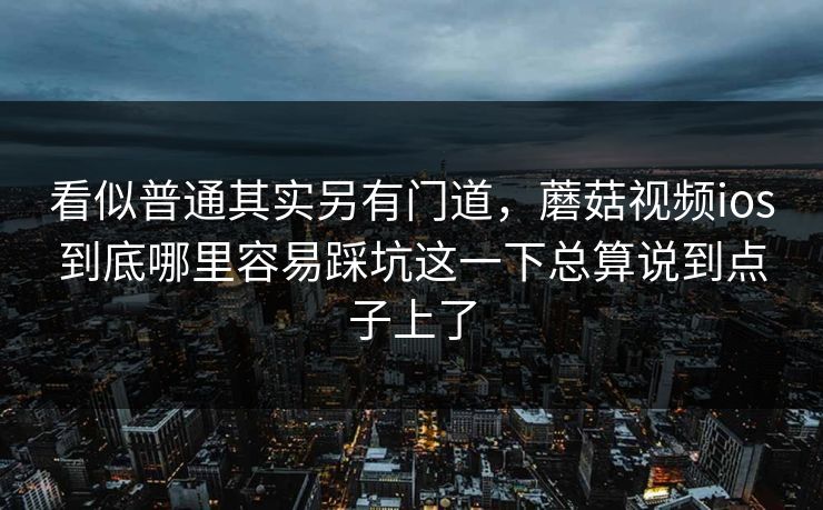 看似普通其实另有门道，蘑菇视频ios到底哪里容易踩坑这一下总算说到点子上了