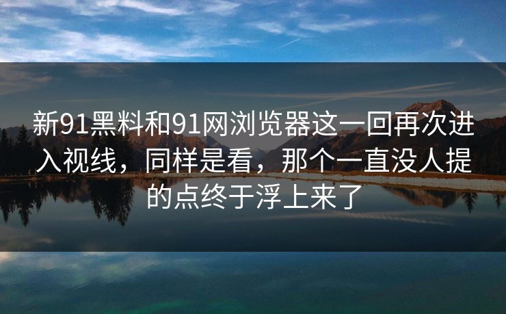 新91黑料和91网浏览器这一回再次进入视线，同样是看，那个一直没人提的点终于浮上来了