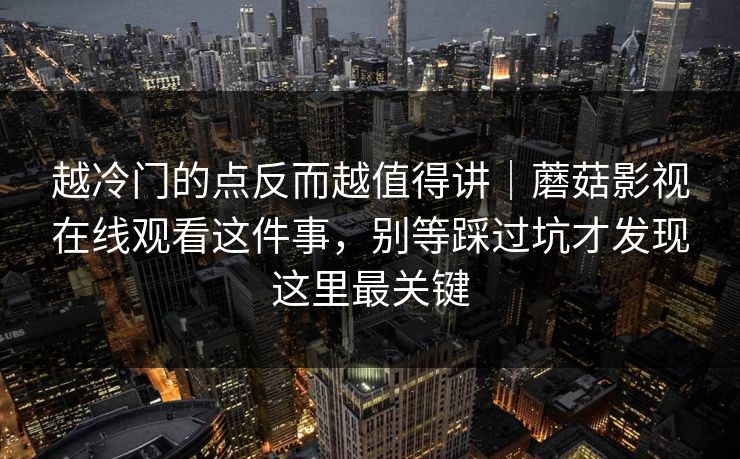 越冷门的点反而越值得讲|蘑菇影视在线观看这件事,别等踩过坑才发现这里最关键 越冷门的点反而越值得讲|蘑菇影视在线观看这件事,别等踩过坑才发现这里最关键
