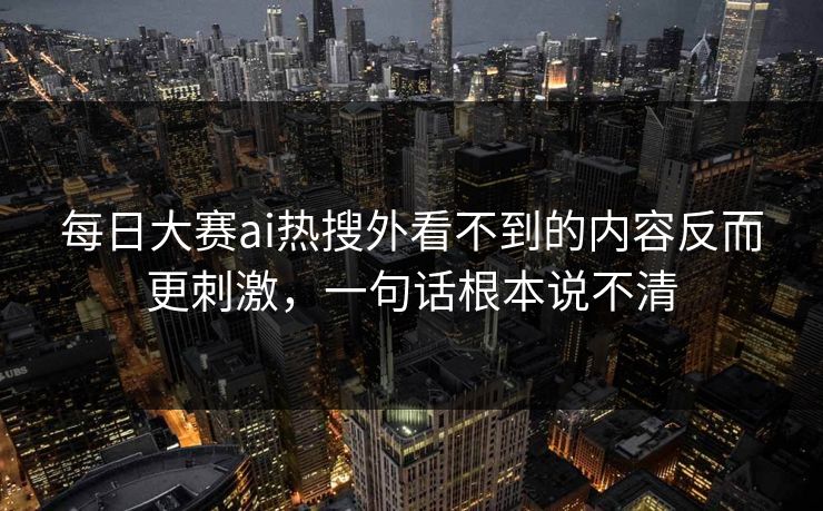 每日大赛ai热搜外看不到的内容反而更刺激，一句话根本说不清