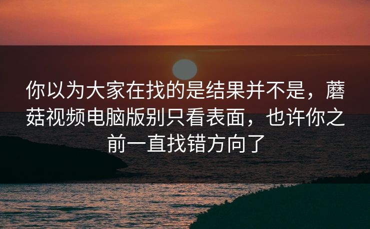 你以为大家在找的是结果并不是,蘑菇视频电脑版别只看表面,也许你之前一直找错方向了 你以为大家在找的是结果并不是,蘑菇视频电脑版别只看表面,也许你之前一直找错方向了