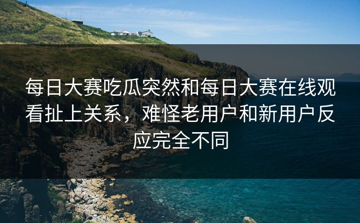 每日大赛吃瓜突然和每日大赛在线观看扯上关系，难怪老用户和新用户反应完全不同