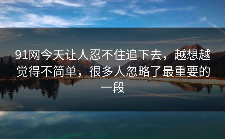 91网今天让人忍不住追下去,越想越觉得不简单,很多人忽略了最重要的一段 91网今天让人忍不住追下去,越想越觉得不简单,很多人忽略了最重要的一段