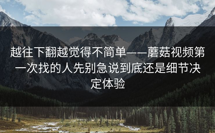 越往下翻越觉得不简单——蘑菇视频第一次找的人先别急说到底还是细节决定体验