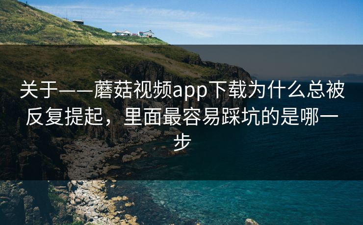 关于——蘑菇视频app下载为什么总被反复提起，里面最容易踩坑的是哪一步
