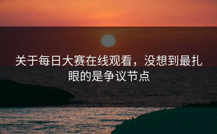 关于每日大赛在线观看，没想到最扎眼的是争议节点