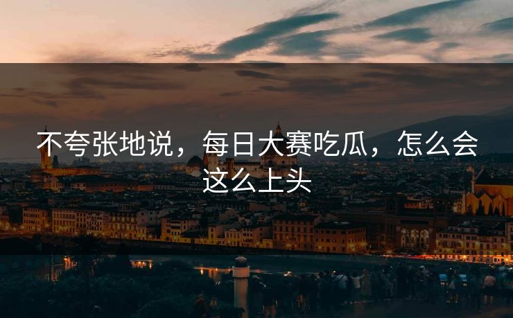 不夸张地说，每日大赛吃瓜，怎么会这么上头