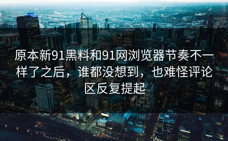 原本新91黑料和91网浏览器节奏不一样了之后，谁都没想到，也难怪评论区反复提起