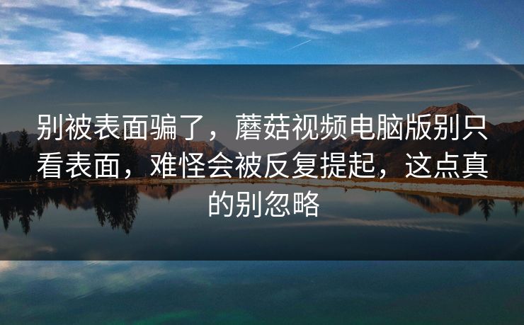 别被表面骗了，蘑菇视频电脑版别只看表面，难怪会被反复提起，这点真的别忽略