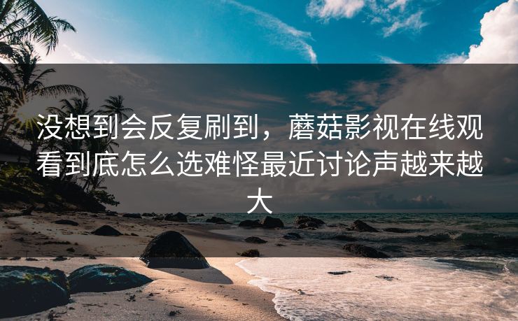 没想到会反复刷到，蘑菇影视在线观看到底怎么选难怪最近讨论声越来越大