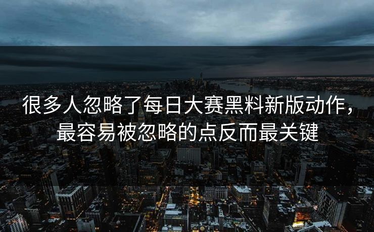 很多人忽略了每日大赛黑料新版动作，最容易被忽略的点反而最关键