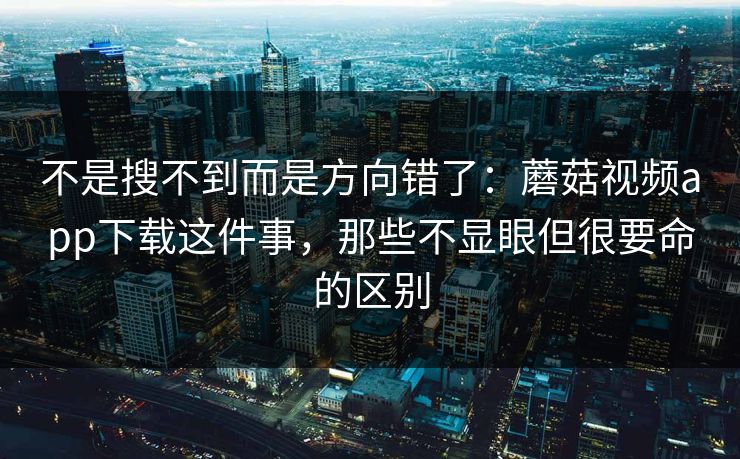 不是搜不到而是方向错了：蘑菇视频app下载这件事，那些不显眼但很要命的区别