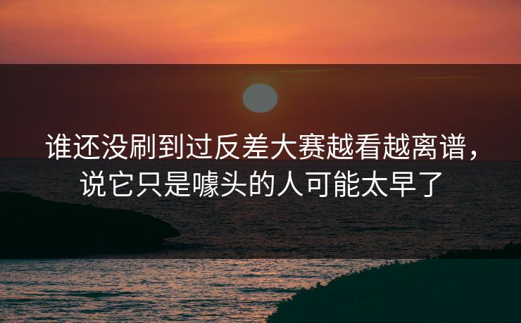 谁还没刷到过反差大赛越看越离谱，说它只是噱头的人可能太早了