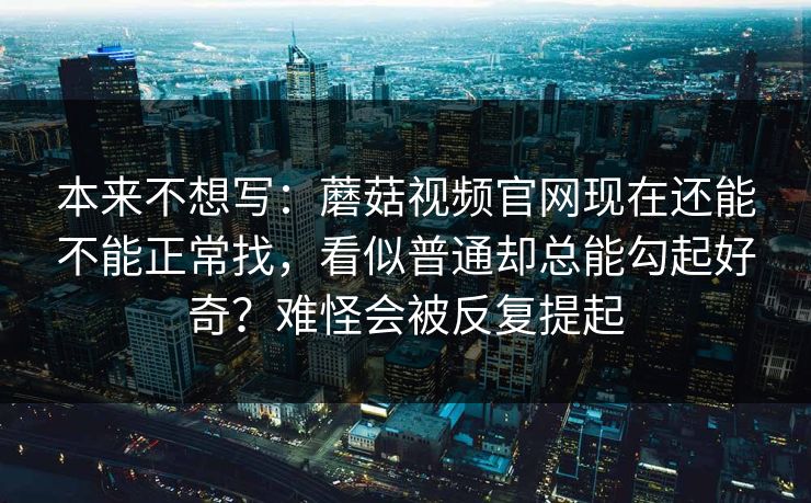 本来不想写：蘑菇视频官网现在还能不能正常找，看似普通却总能勾起好奇？难怪会被反复提起