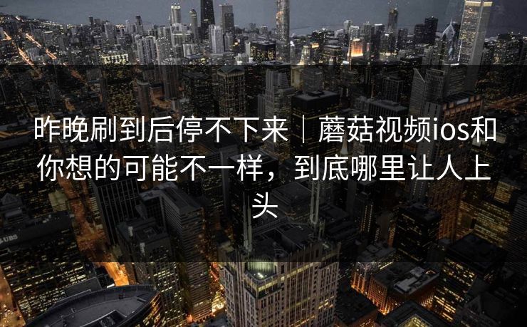昨晚刷到后停不下来｜蘑菇视频ios和你想的可能不一样，到底哪里让人上头