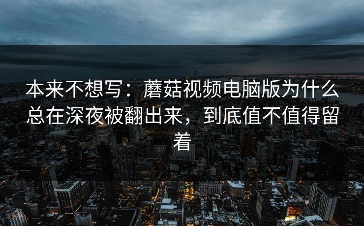 本来不想写：蘑菇视频电脑版为什么总在深夜被翻出来，到底值不值得留着