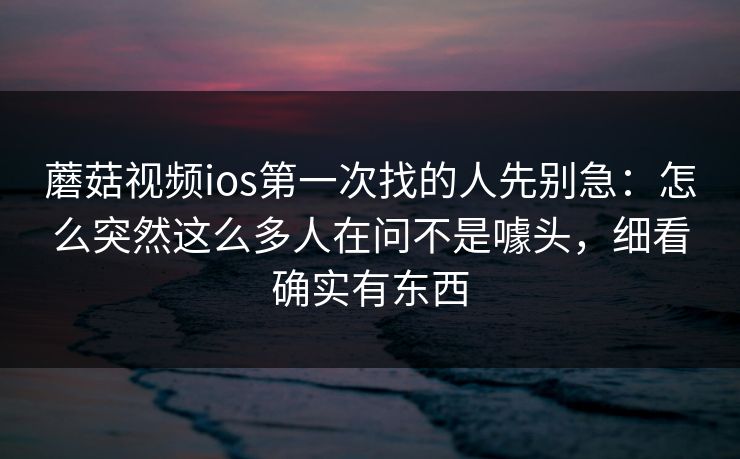 蘑菇视频ios第一次找的人先别急：怎么突然这么多人在问不是噱头，细看确实有东西