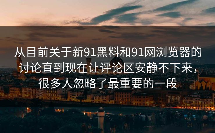 从目前关于新91黑料和91网浏览器的讨论直到现在让评论区安静不下来,很多人忽略了最重要的一段 从目前关于新91黑料和91网浏览器的讨论直到现在让评论区安静不下来,很多人忽略了最重要的一段
