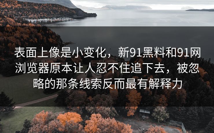 表面上像是小变化,新91黑料和91网浏览器原本让人忍不住追下去,被忽略的那条线索反而最有解释力 表面上像是小变化,新91黑料和91网浏览器原本让人忍不住追下去,被忽略的那条线索反而最有解释力