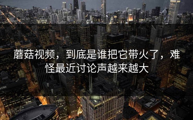 蘑菇视频,到底是谁把它带火了,难怪最近讨论声越来越大 蘑菇视频,到底是谁把它带火了,难怪最近讨论声越来越大