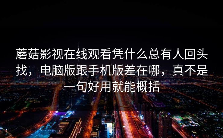 蘑菇影视在线观看凭什么总有人回头找，电脑版跟手机版差在哪，真不是一句好用就能概括
