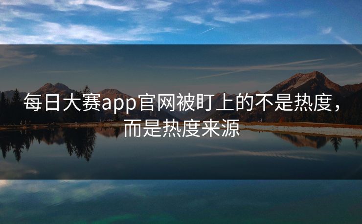 每日大赛app官网被盯上的不是热度，而是热度来源